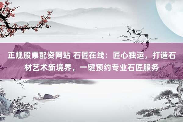 正规股票配资网站 石匠在线:匠心独运,打造石材艺术新境界,一键预约专业石匠服务