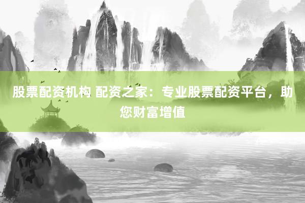 股票配资机构 配资之家：专业股票配资平台，助您财富增值