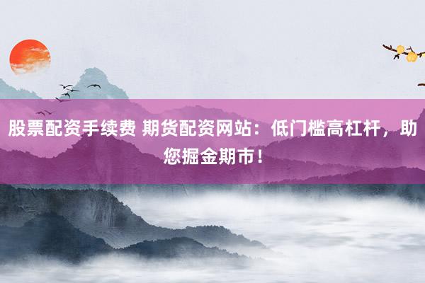 股票配资手续费 期货配资网站：低门槛高杠杆，助您掘金期市！