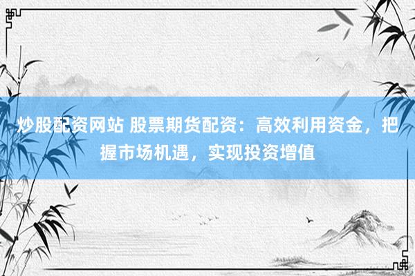 炒股配资网站 股票期货配资：高效利用资金，把握市场机遇，实现投资增值