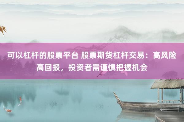 可以杠杆的股票平台 股票期货杠杆交易：高风险高回报，投资者需谨慎把握机会