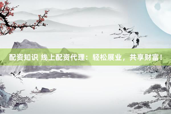 配资知识 线上配资代理：轻松展业，共享财富！