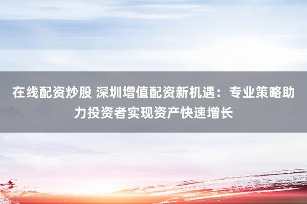 在线配资炒股 深圳增值配资新机遇：专业策略助力投资者实现资产快速增长