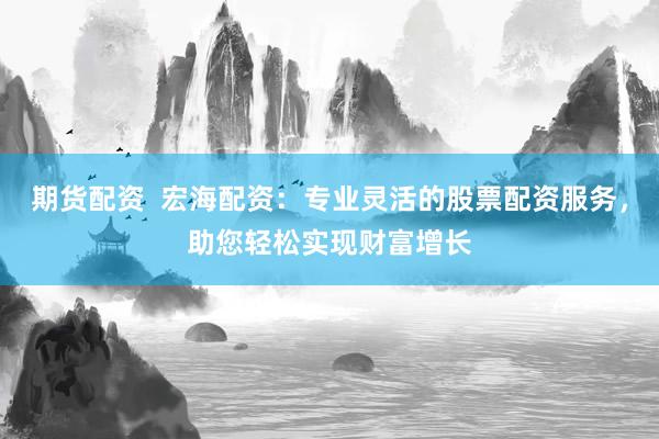 期货配资  宏海配资：专业灵活的股票配资服务，助您轻松实现财富增长