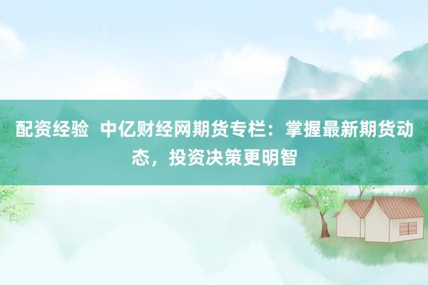 配资经验  中亿财经网期货专栏：掌握最新期货动态，投资决策更明智
