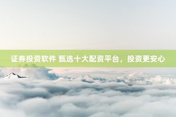 证券投资软件 甄选十大配资平台，投资更安心