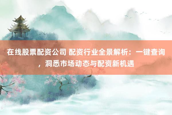 在线股票配资公司 配资行业全景解析：一键查询，洞悉市场动态与配资新机遇