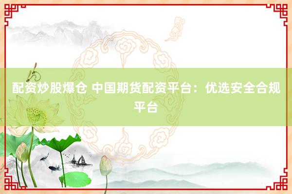配资炒股爆仓 中国期货配资平台：优选安全合规平台