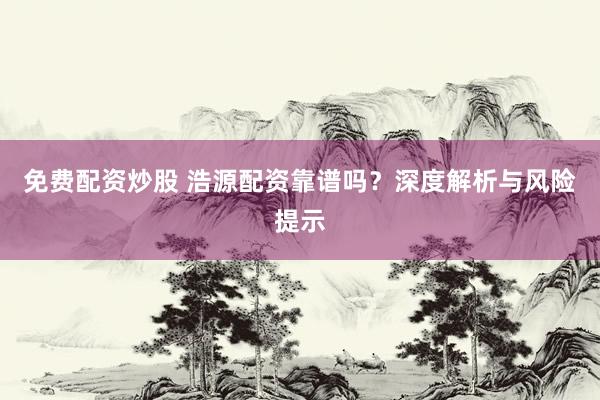 免费配资炒股 浩源配资靠谱吗?深度解析与风险提示