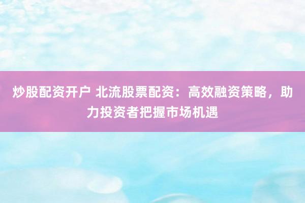 炒股配资开户 北流股票配资：高效融资策略，助力投资者把握市场机遇