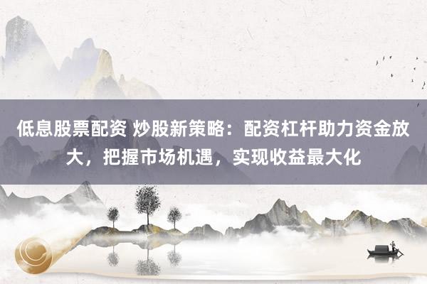 低息股票配资 炒股新策略：配资杠杆助力资金放大，把握市场机遇，实现收益最大化
