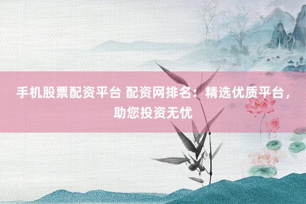 手机股票配资平台 配资网排名：精选优质平台，助您投资无忧