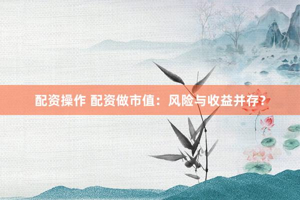 配资操作 配资做市值：风险与收益并存？
