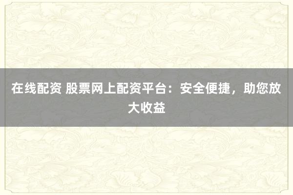 在线配资 股票网上配资平台：安全便捷，助您放大收益