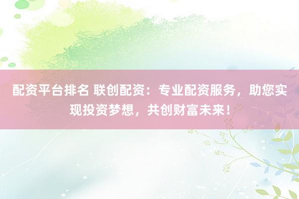 配资平台排名 联创配资：专业配资服务，助您实现投资梦想，共创财富未来！
