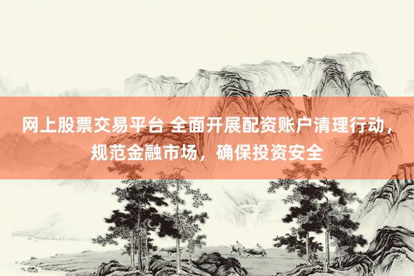 网上股票交易平台 全面开展配资账户清理行动，规范金融市场，确保投资安全