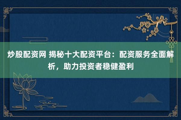 炒股配资网 揭秘十大配资平台：配资服务全面解析，助力投资者稳健盈利