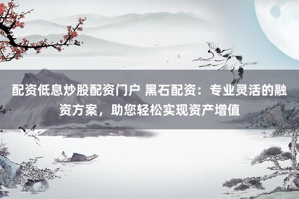 配资低息炒股配资门户 黑石配资：专业灵活的融资方案，助您轻松实现资产增值